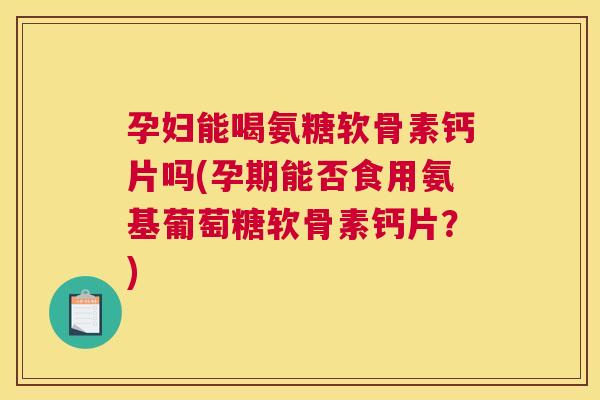 孕妇能喝氨糖软骨素钙片吗(孕期能否食用氨基葡萄糖软骨素钙片？)