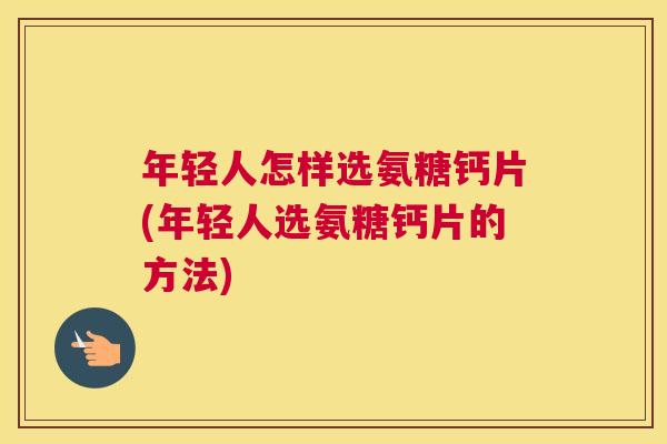 年轻人怎样选氨糖钙片(年轻人选氨糖钙片的方法)