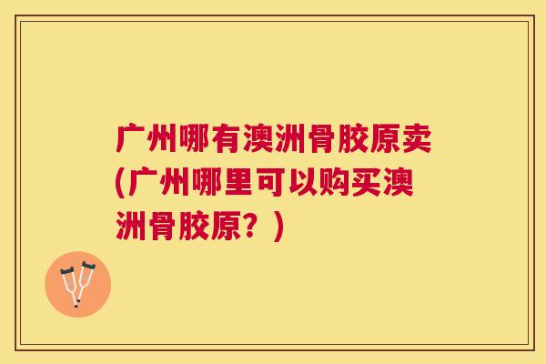 广州哪有澳洲骨胶原卖(广州哪里可以购买澳洲骨胶原?) 广州哪有澳洲骨胶原卖(广州哪里可以购买澳洲骨胶原?)