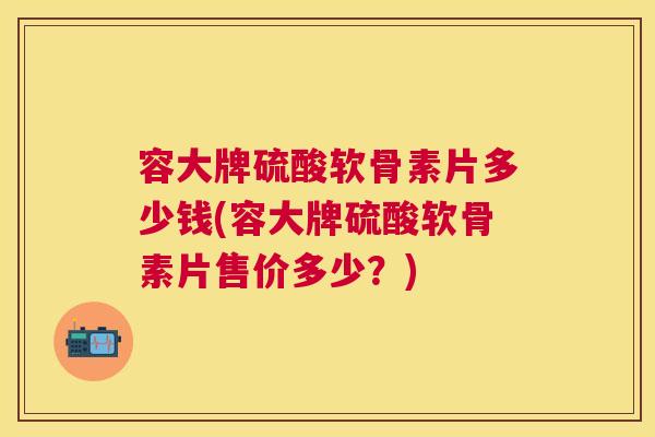 容大牌硫酸软骨素片多少钱(容大牌硫酸软骨素片售价多少？)