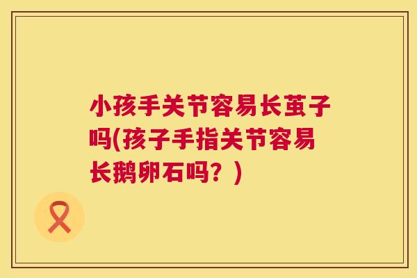 小孩手关节容易长茧子吗(孩子手指关节容易长鹅卵石吗？)
