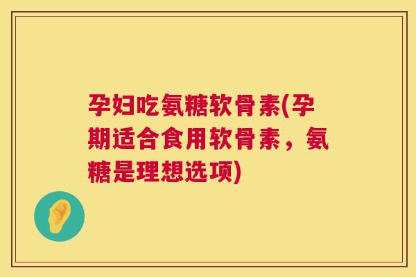 孕妇吃氨糖软骨素(孕期适合食用软骨素，氨糖是理想选项)