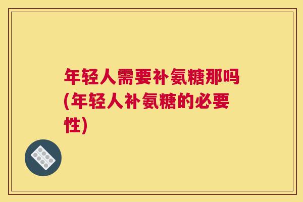 年轻人需要补氨糖那吗(年轻人补氨糖的必要性)