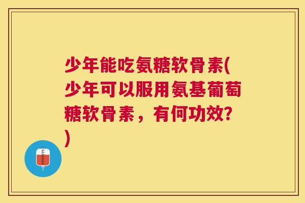 少年能吃氨糖软骨素(少年可以服用氨基葡萄糖软骨素，有何功效？)