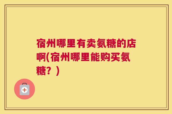 宿州哪里有卖氨糖的店啊(宿州哪里能购买氨糖？)