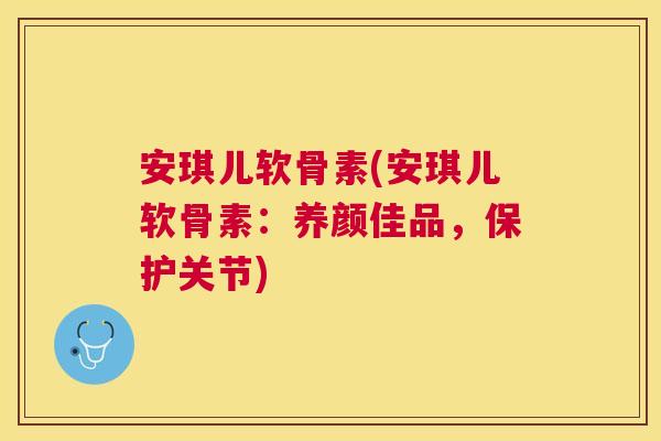 安琪儿软骨素(安琪儿软骨素：养颜佳品，保护关节)