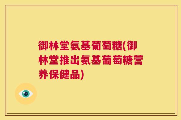 御林堂氨基葡萄糖(御林堂推出氨基葡萄糖营养保健品)