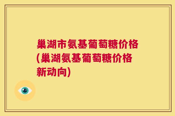 巢湖市氨基葡萄糖价格(巢湖氨基葡萄糖价格新动向)