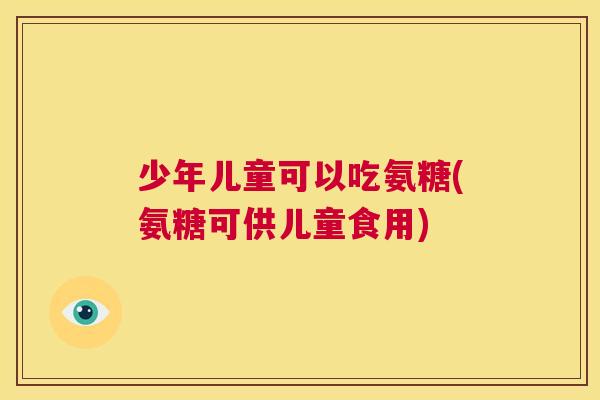 少年儿童可以吃氨糖(氨糖可供儿童食用)