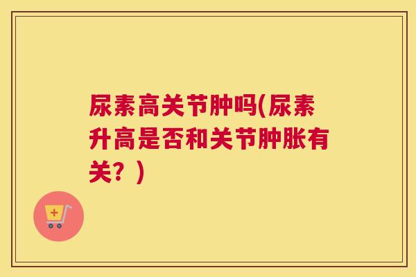 尿素高关节肿吗(尿素升高是否和关节有关?) 尿素高关节肿吗(尿素升高是否和关节有关?)