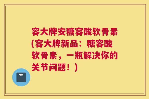 容大牌安糖容酸软骨素(容大牌新品：糖容酸软骨素，一瓶解决你的关节问题！)