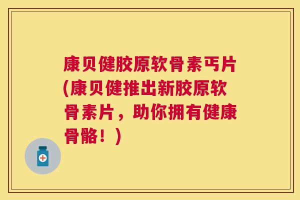 康贝健胶原软骨素丐片(康贝健推出新胶原软骨素片，助你拥有健康骨骼！)
