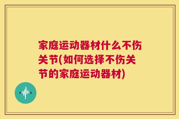 家庭运动器材什么不伤关节(如何选择不伤关节的家庭运动器材)