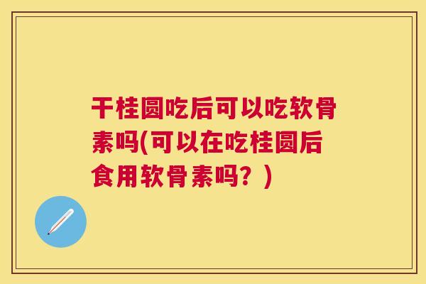 干桂圆吃后可以吃软骨素吗(可以在吃桂圆后食用软骨素吗？)