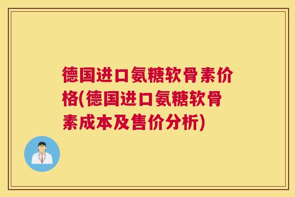 德国进口氨糖软骨素价格(德国进口氨糖软骨素成本及售价分析)