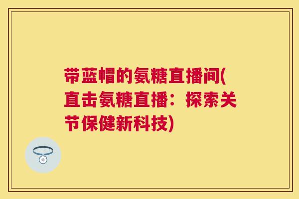 带蓝帽的氨糖直播间(直击氨糖直播：探索关节保健新科技)