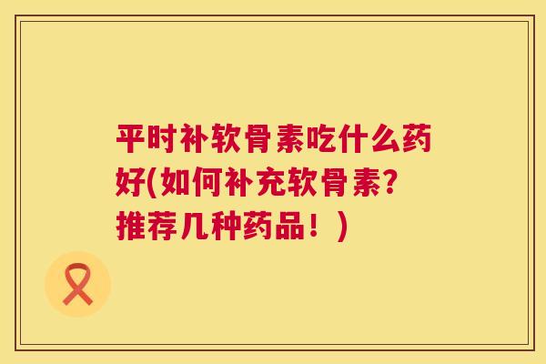平时补软骨素吃什么药好(如何补充软骨素？推荐几种药品！)