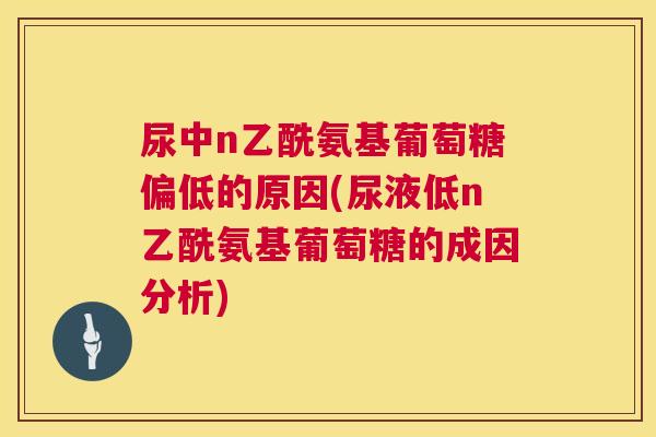 尿中n乙酰氨基葡萄糖偏低的原因(尿液低n乙酰氨基葡萄糖的成因分析)