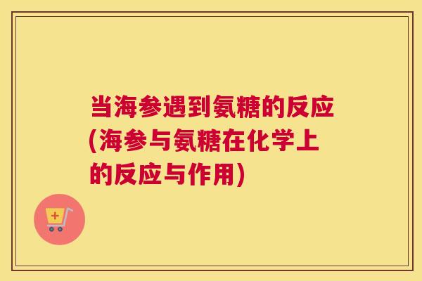 当海参遇到氨糖的反应(海参与氨糖在化学上的反应与作用) 当海参遇到氨糖的反应(海参与氨糖在化学上的反应与作用)