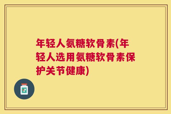 年轻人氨糖软骨素(年轻人选用氨糖软骨素保护关节健康)