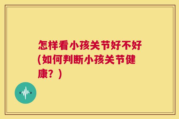 怎样看小孩关节好不好(如何判断小孩关节健康？)