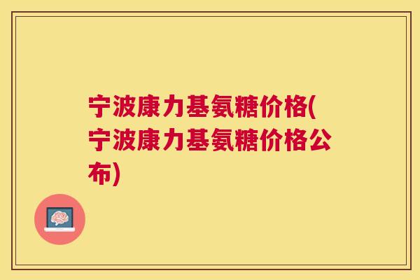 宁波康力基氨糖价格(宁波康力基氨糖价格公布) 宁波康力基氨糖价格(宁波康力基氨糖价格公布)
