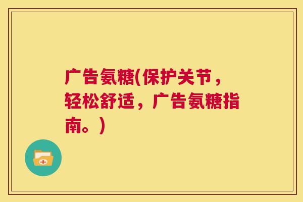 广告氨糖(保护关节,轻松舒适,广告氨糖指南。)