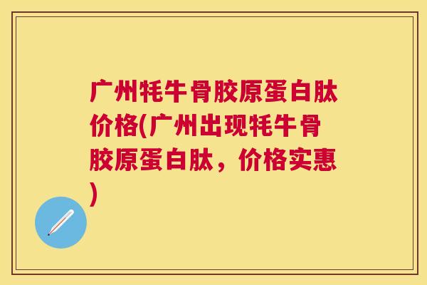 广州牦牛骨胶原蛋白肽价格(广州出现牦牛骨胶原蛋白肽，价格实惠)