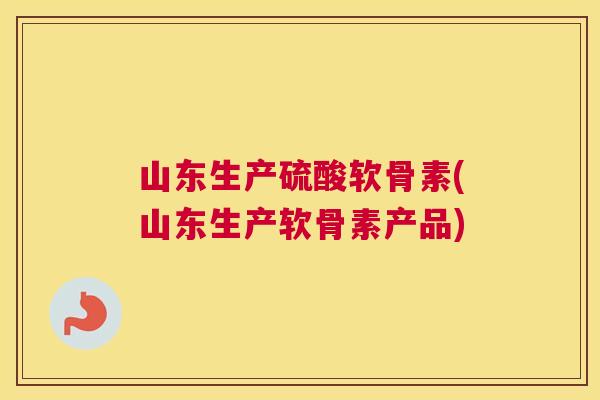 山东生产硫酸软骨素(山东生产软骨素产品)
