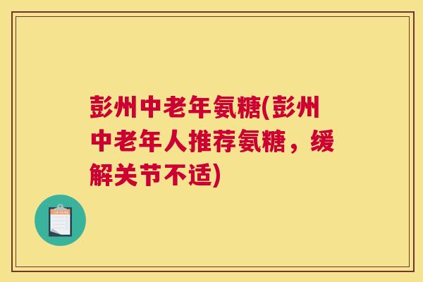 彭州中老年氨糖(彭州中老年人推荐氨糖，缓解关节不适)