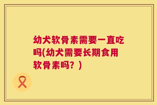 幼犬软骨素需要一直吃吗(幼犬需要长期食用软骨素吗？)