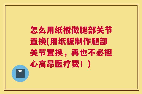 怎么用纸板做腿部关节置换(用纸板制作腿部关节置换，再也不必担心高昂医疗费！)
