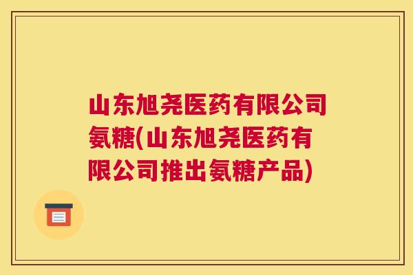 山东旭尧医药有限公司氨糖(山东旭尧医药有限公司推出氨糖产品)