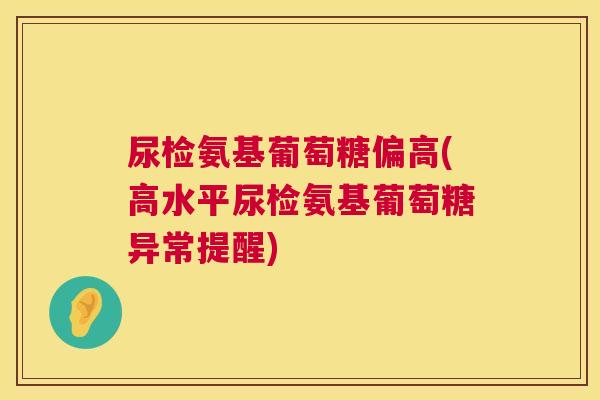 尿检氨基葡萄糖偏高(高水平尿检氨基葡萄糖异常提醒)