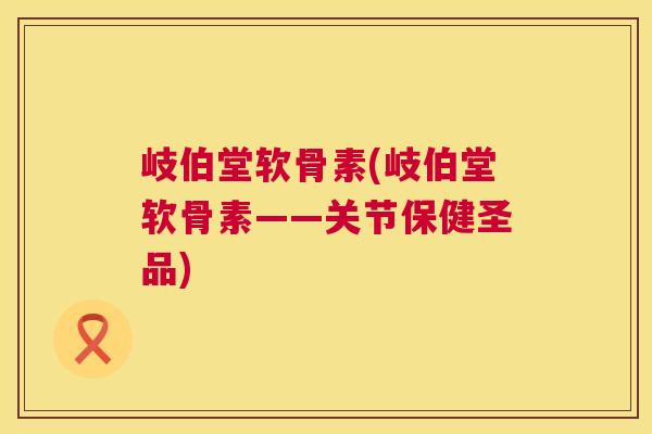 岐伯堂软骨素(岐伯堂软骨素——关节保健圣品)