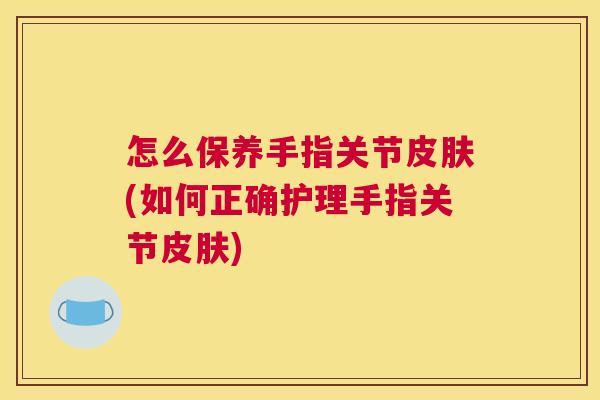 怎么保养手指关节皮肤(如何正确护理手指关节皮肤)