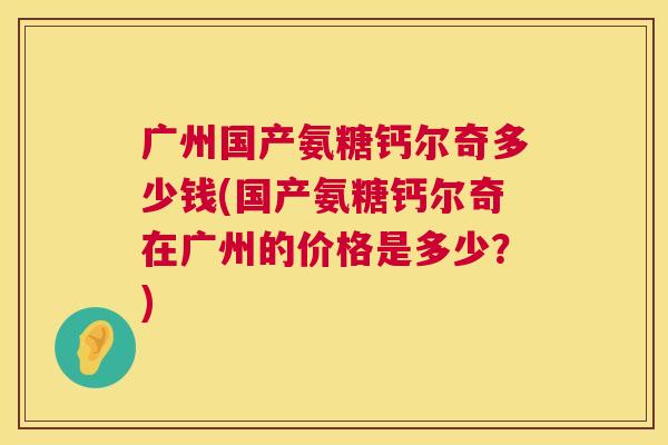 广州国产氨糖钙尔奇多少钱(国产氨糖钙尔奇在广州的价格是多少?) 广州国产氨糖钙尔奇多少钱(国产氨糖钙尔奇在广州的价格是多少?)