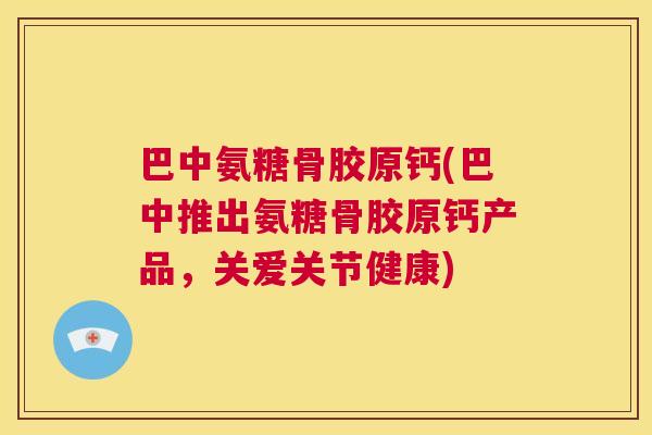 巴中氨糖骨胶原钙(巴中推出氨糖骨胶原钙产品，关爱关节健康)