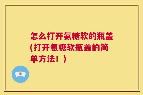 怎么打开氨糖软的瓶盖(打开氨糖软瓶盖的简单方法！)
