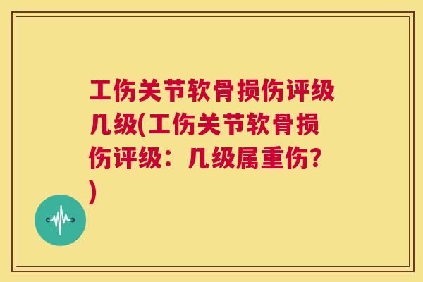 工伤关节软骨损伤评级几级(工伤关节软骨损伤评级：几级属重伤？)