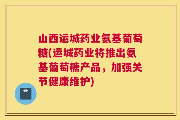山西运城药业氨基葡萄糖(运城药业将推出氨基葡萄糖产品，加强关节健康维护)