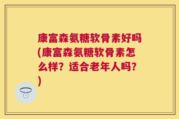 康富森氨糖软骨素好吗(康富森氨糖软骨素怎么样？适合老年人吗？)