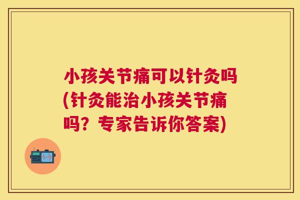 小孩关节痛可以针灸吗(针灸能治小孩关节痛吗？专家告诉你答案)