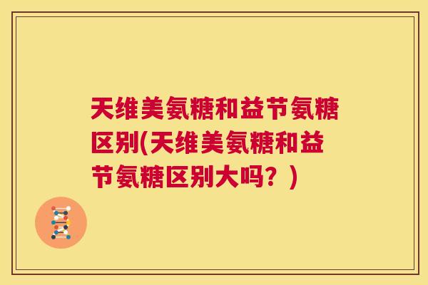 天维美氨糖和益节氨糖区别(天维美氨糖和益节氨糖区别大吗？)