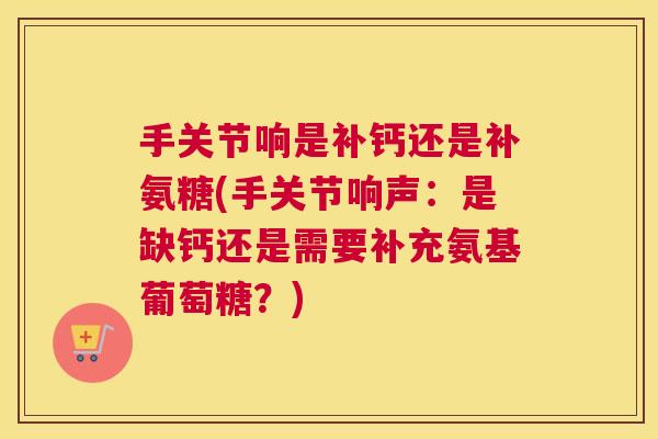 手关节响是补钙还是补氨糖(手关节响声：是缺钙还是需要补充氨基葡萄糖？)