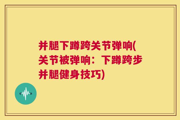 并腿下蹲跨关节弹响(关节被弹响：下蹲跨步并腿健身技巧)