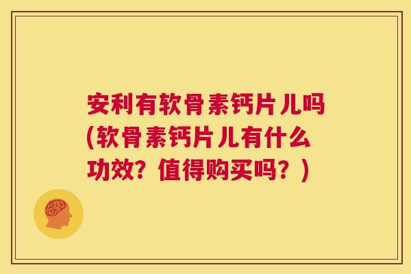安利有软骨素钙片儿吗(软骨素钙片儿有什么功效？值得购买吗？)
