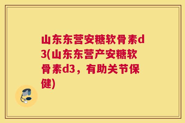 山东东营安糖软骨素d3(山东东营产安糖软骨素d3，有助关节保健)
