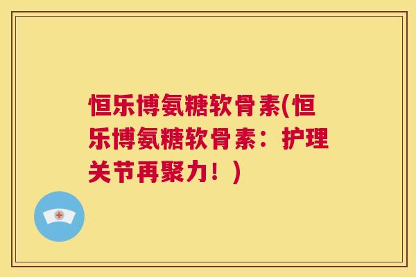 恒乐博氨糖软骨素(恒乐博氨糖软骨素:护理关节再聚力!) 恒乐博氨糖软骨素(恒乐博氨糖软骨素:护理关节再聚力!)
