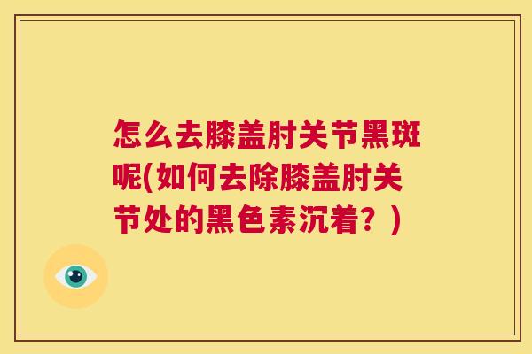 怎么去膝盖肘关节黑斑呢(如何去除膝盖肘关节处的黑色素沉着？)